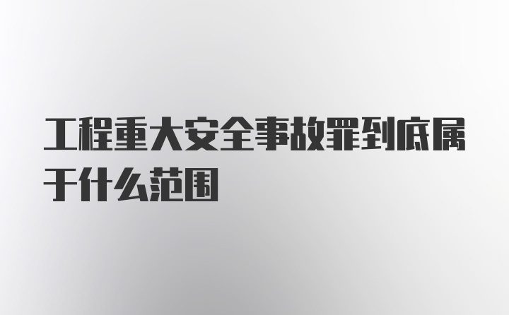 工程重大安全事故罪到底属于什么范围