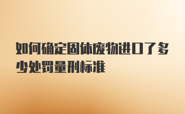 如何确定固体废物进口了多少处罚量刑标准