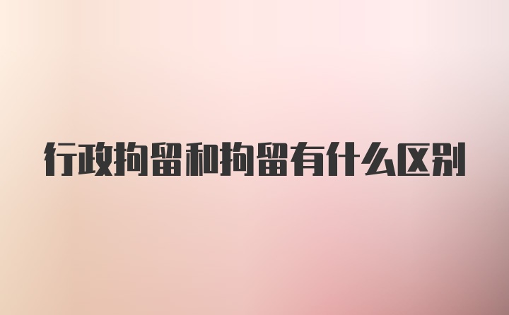 行政拘留和拘留有什么区别