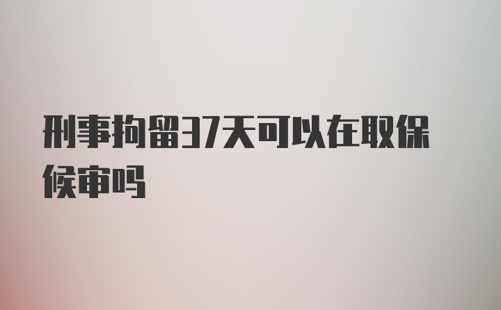 刑事拘留37天可以在取保候审吗