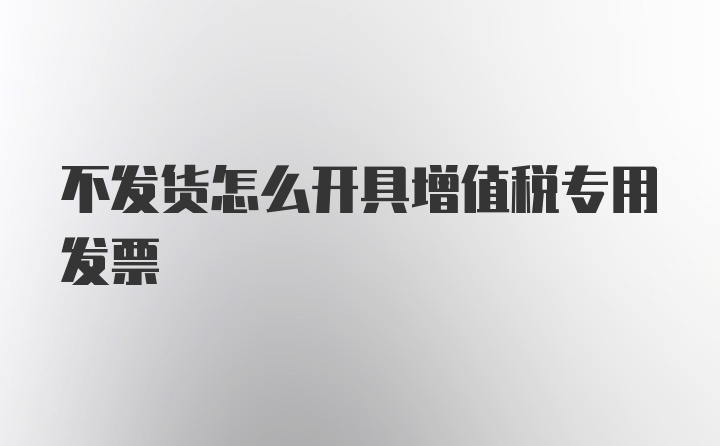 不发货怎么开具增值税专用发票