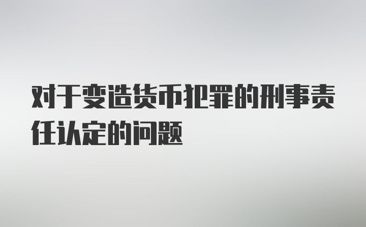 对于变造货币犯罪的刑事责任认定的问题