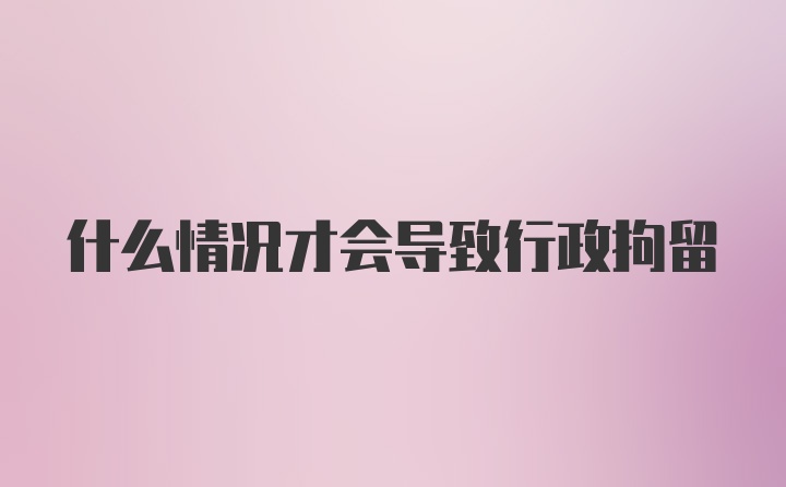 什么情况才会导致行政拘留