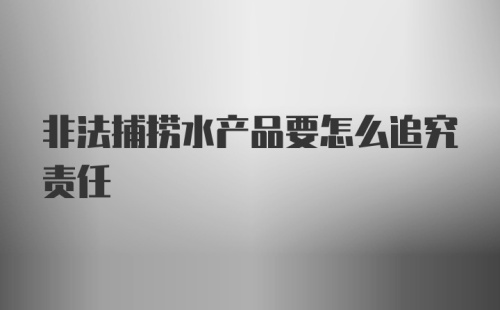 非法捕捞水产品要怎么追究责任