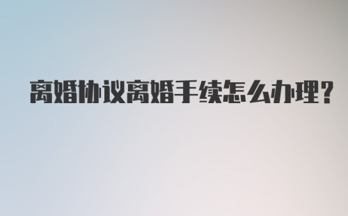 离婚协议离婚手续怎么办理？