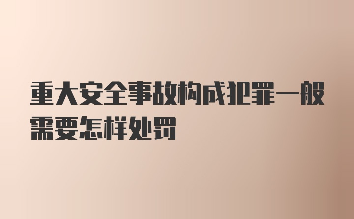 重大安全事故构成犯罪一般需要怎样处罚