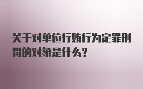 关于对单位行贿行为定罪刑罚的对象是什么?