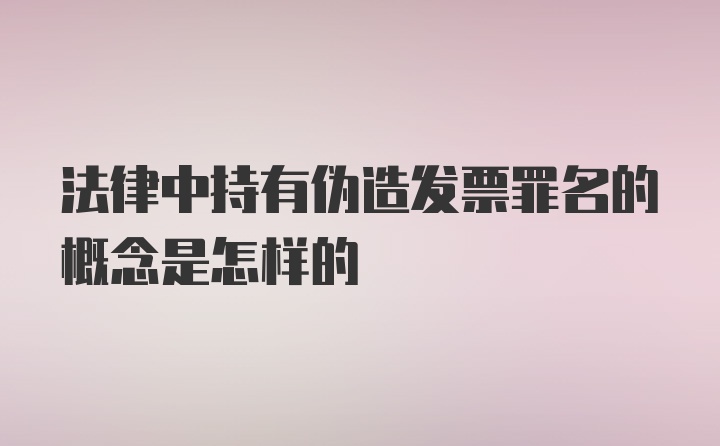 法律中持有伪造发票罪名的概念是怎样的