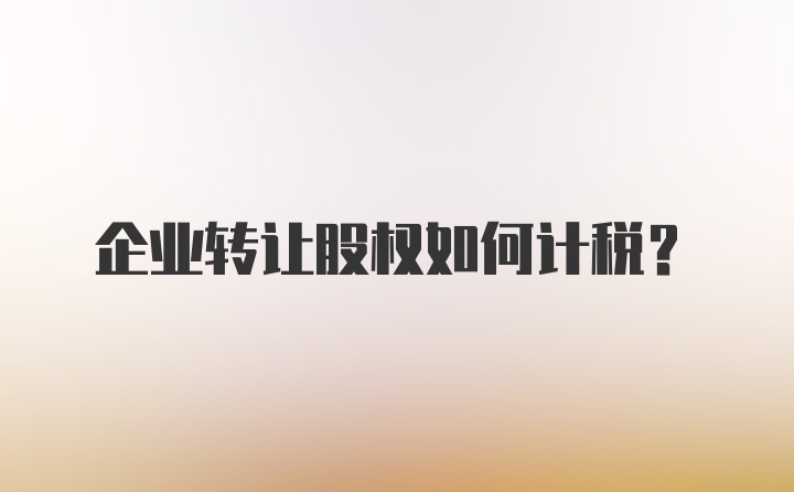 企业转让股权如何计税？