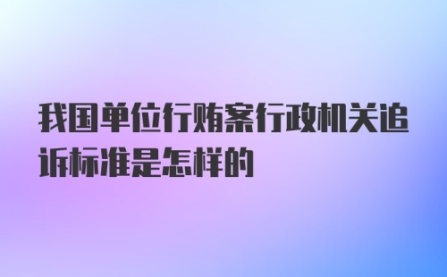 我国单位行贿案行政机关追诉标准是怎样的