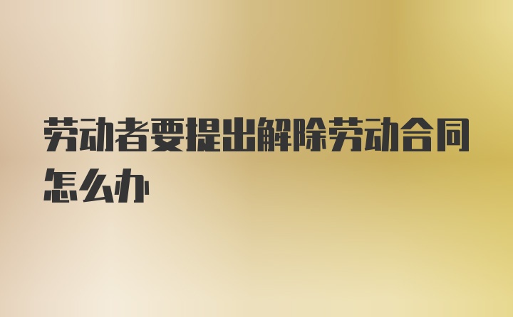 劳动者要提出解除劳动合同怎么办