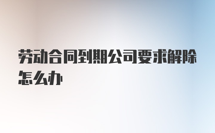 劳动合同到期公司要求解除怎么办