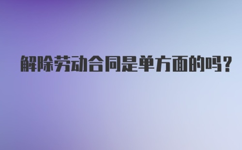 解除劳动合同是单方面的吗？