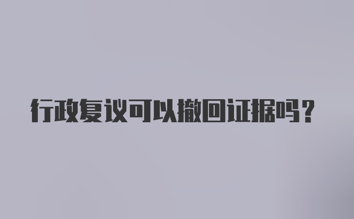 行政复议可以撤回证据吗？