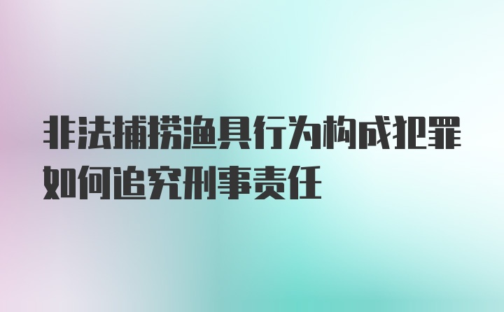 非法捕捞渔具行为构成犯罪如何追究刑事责任