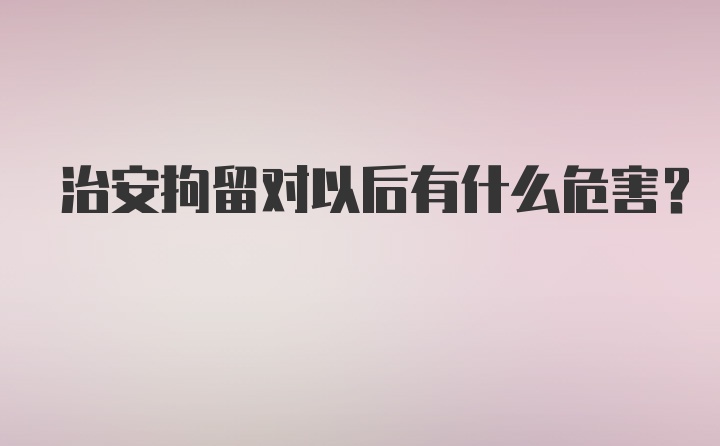 治安拘留对以后有什么危害？