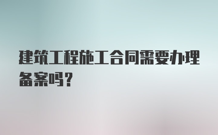 建筑工程施工合同需要办理备案吗?