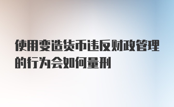 使用变造货币违反财政管理的行为会如何量刑