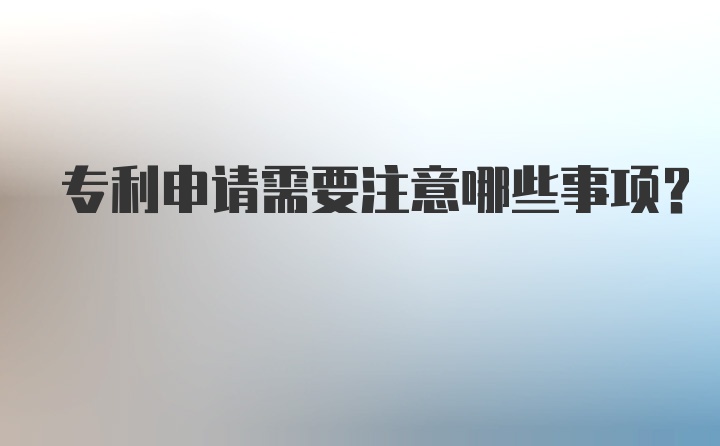 专利申请需要注意哪些事项？