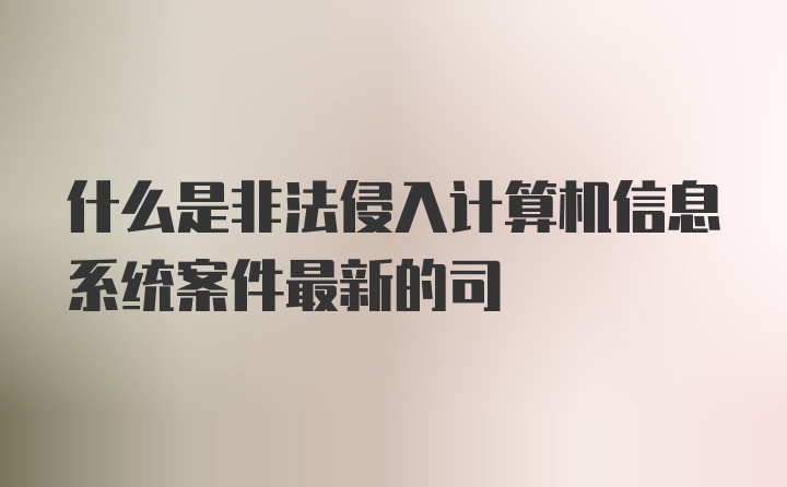 什么是非法侵入计算机信息系统案件最新的司