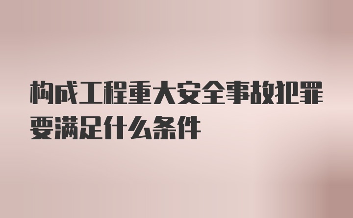 构成工程重大安全事故犯罪要满足什么条件