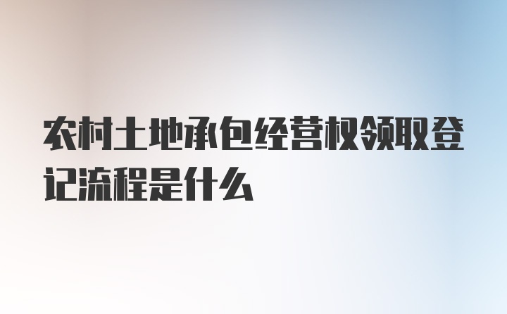 农村土地承包经营权领取登记流程是什么