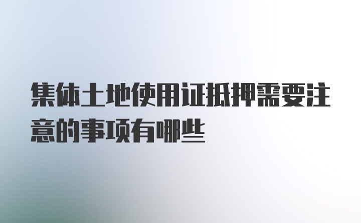 集体土地使用证抵押需要注意的事项有哪些