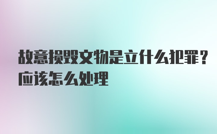 故意损毁文物是立什么犯罪?应该怎么处理