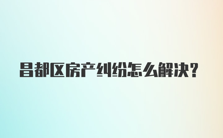 昌都区房产纠纷怎么解决？