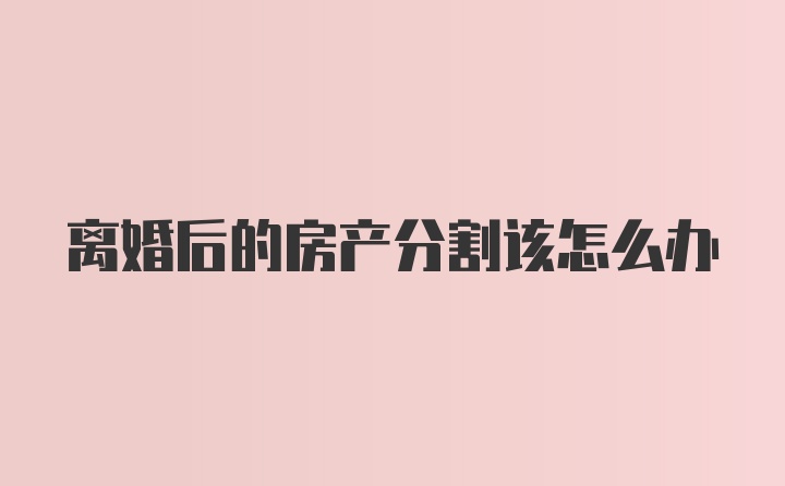 离婚后的房产分割该怎么办