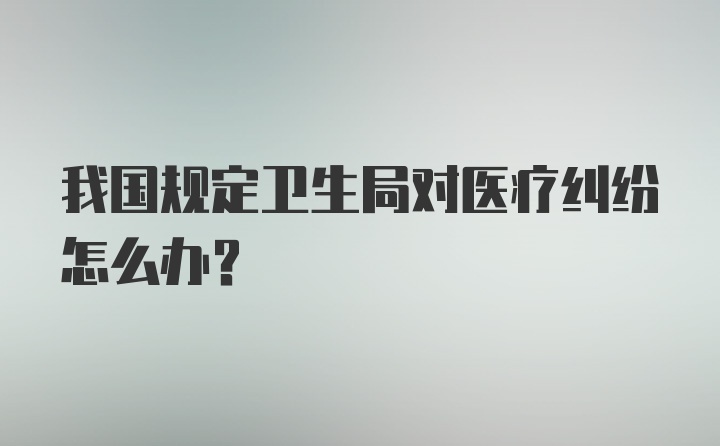 我国规定卫生局对医疗纠纷怎么办？