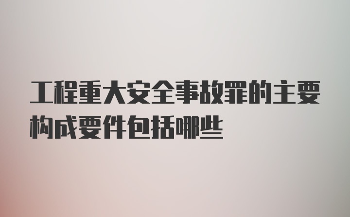 工程重大安全事故罪的主要构成要件包括哪些