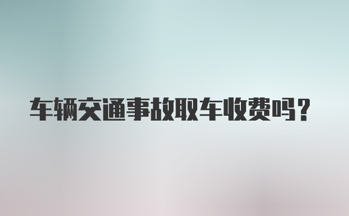 车辆交通事故取车收费吗?