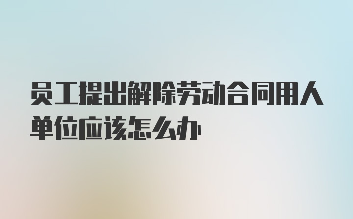 员工提出解除劳动合同用人单位应该怎么办