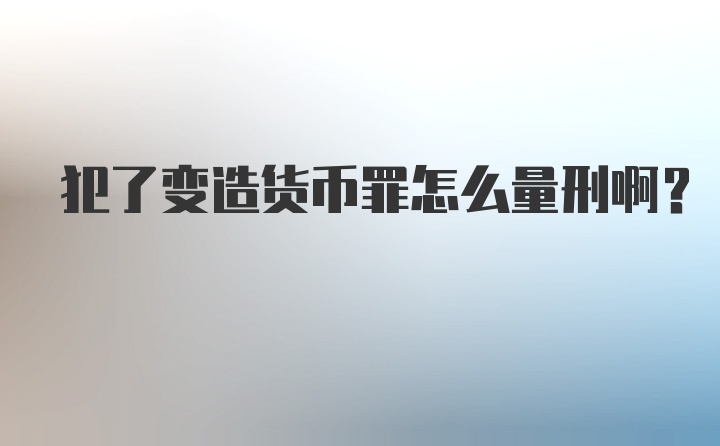 犯了变造货币罪怎么量刑啊？