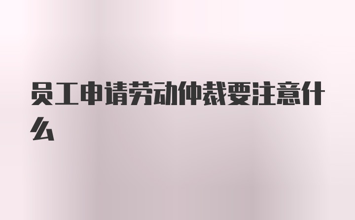 员工申请劳动仲裁要注意什么