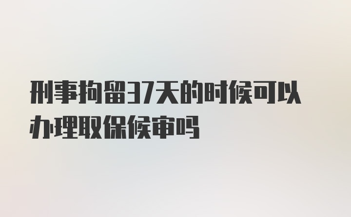 刑事拘留37天的时候可以办理取保候审吗