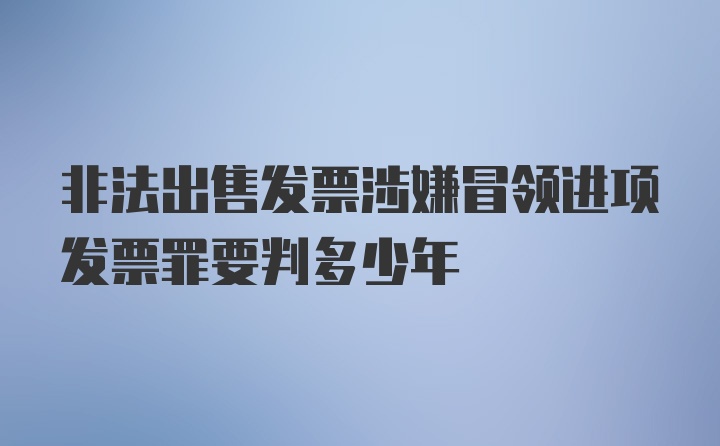 非法出售发票涉嫌冒领进项发票罪要判多少年