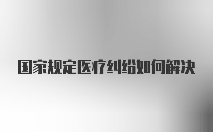 国家规定医疗纠纷如何解决