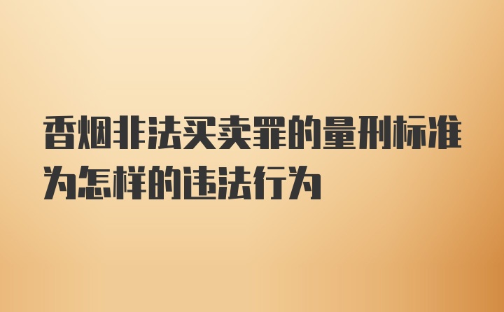 香烟非法买卖罪的量刑标准为怎样的违法行为