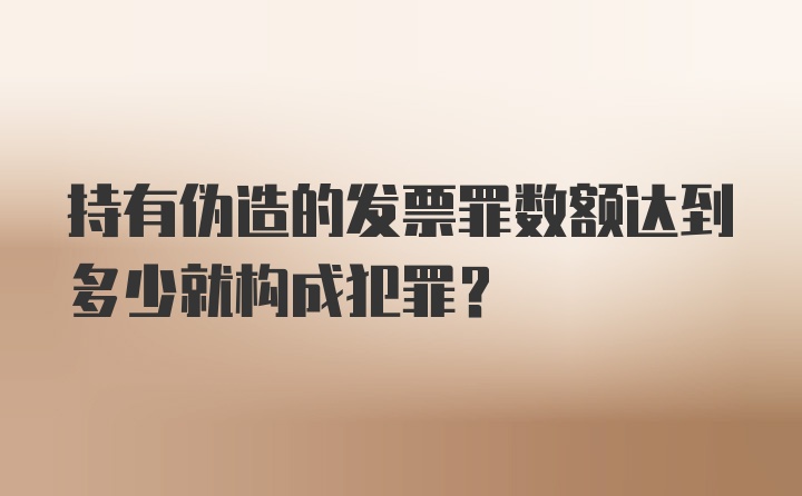 持有伪造的发票罪数额达到多少就构成犯罪？