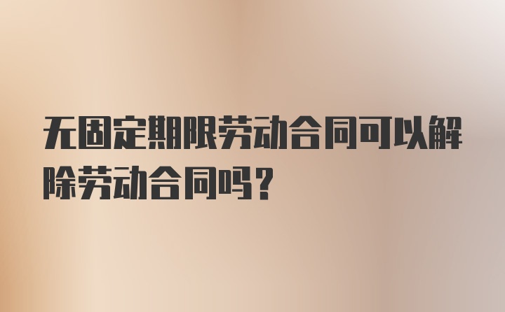 无固定期限劳动合同可以解除劳动合同吗？