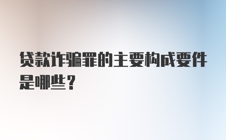 贷款诈骗罪的主要构成要件是哪些？