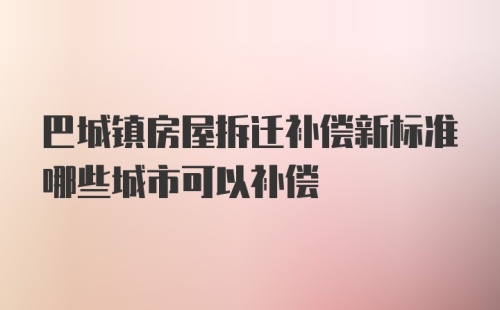 巴城镇房屋拆迁补偿新标准哪些城市可以补偿