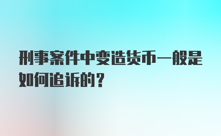 刑事案件中变造货币一般是如何追诉的？