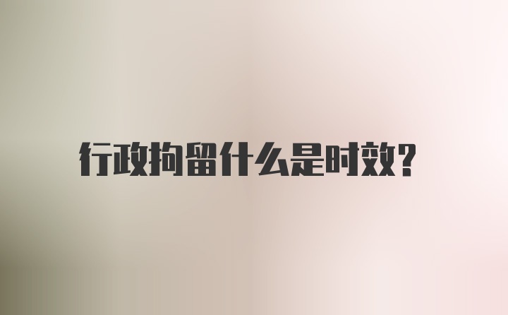 行政拘留什么是时效?