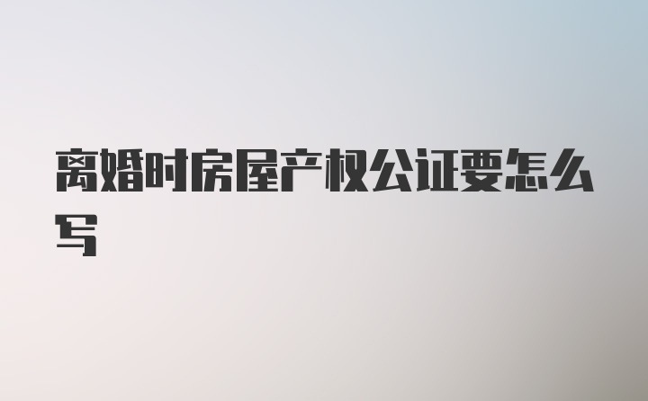 离婚时房屋产权公证要怎么写