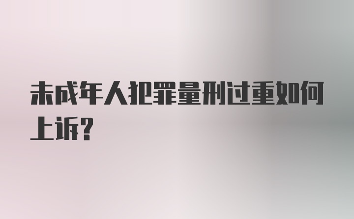 未成年人犯罪量刑过重如何上诉？