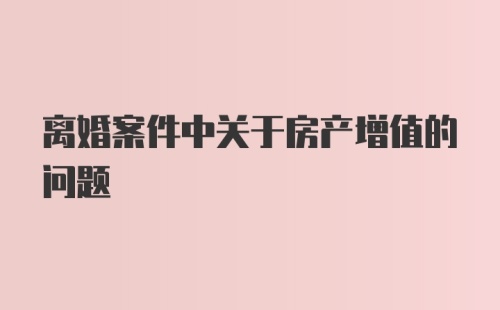 离婚案件中关于房产增值的问题