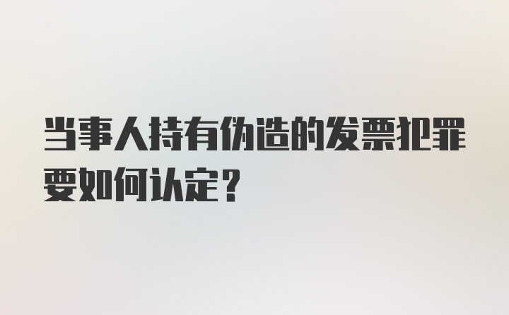 当事人持有伪造的发票犯罪要如何认定？